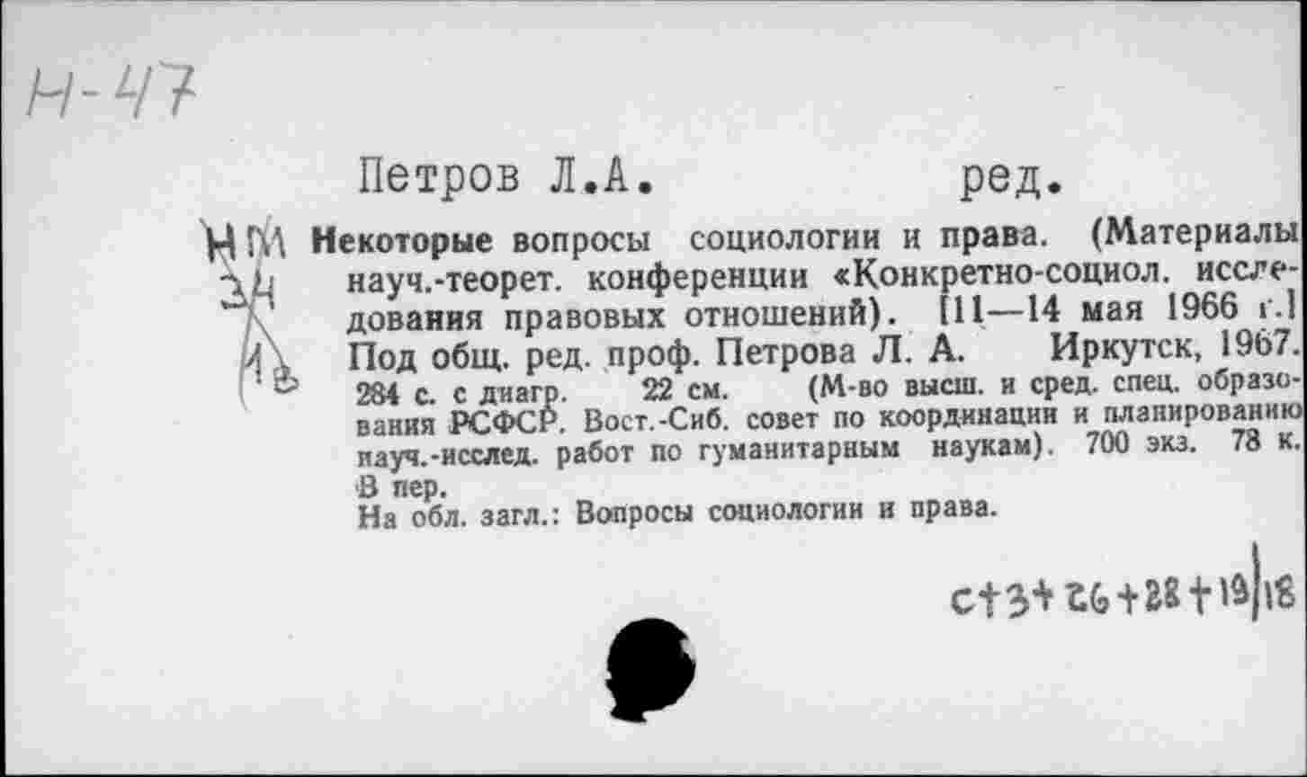 ﻿Н-47
Петров Л.А.	ред.
М Некоторые вопросы социологии и права. (Материалы L науч.-теорет. конференции «Конкретно-социол. исследования правовых отношений). Ill—14 мая 1966 г.) Л \ Под общ. ред. проф. Петрова Л. А. Иркутск, 1967. ‘ ®	284 с. с диагр. 22 см. (М-во высш, и сред. спец, образо-
вания РСФСР. Вост.-Сиб. совет по координации и планированию науч.-исслед. работ по гуманитарным наукам). 700 экз. 78 к. В пер.
На обл. загл.: Вопросы социологии и права.
